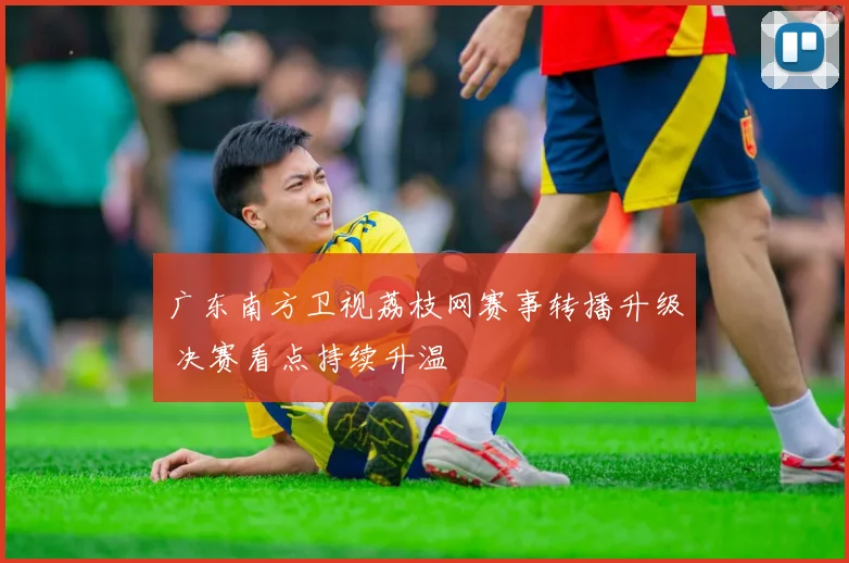 广东南方卫视荔枝网赛事转播升级 决赛看点持续升温