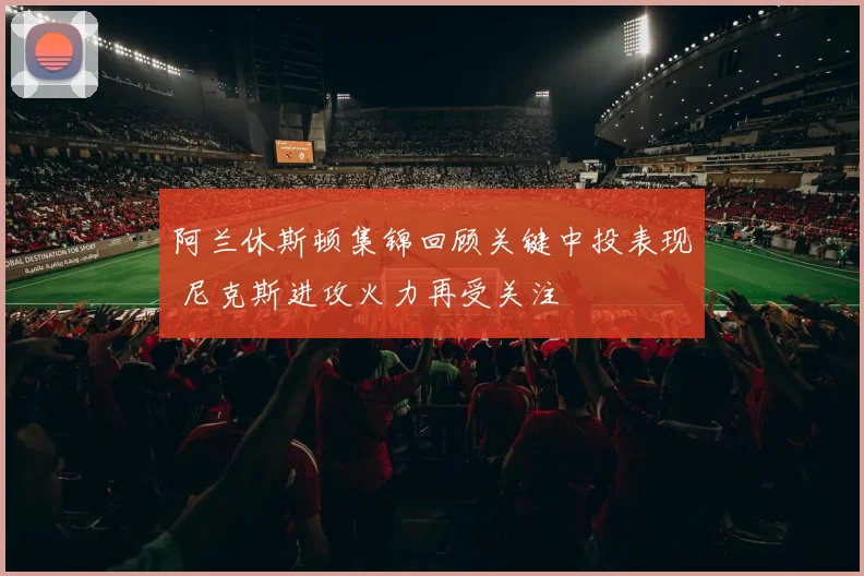 阿兰休斯顿集锦回顾关键中投表现 尼克斯进攻火力再受关注