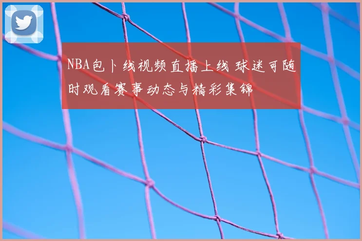 NBA包卜线视频直播上线 球迷可随时观看赛事动态与精彩集锦