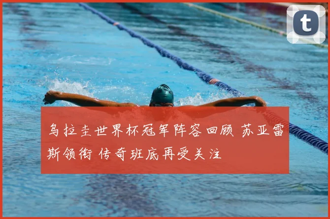 乌拉圭世界杯冠军阵容回顾 苏亚雷斯领衔 传奇班底再受关注