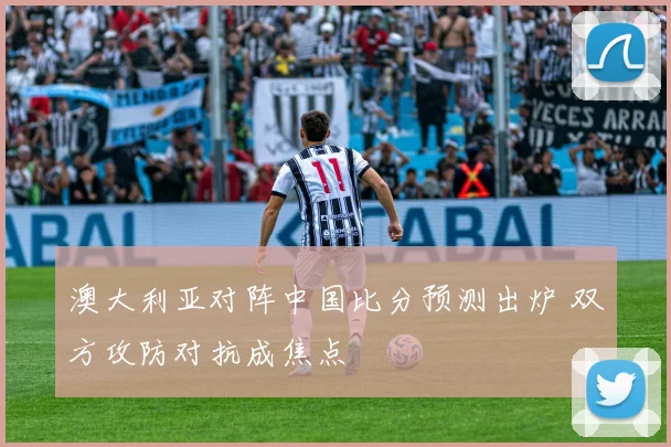 澳大利亚对阵中国比分预测出炉 双方攻防对抗成焦点