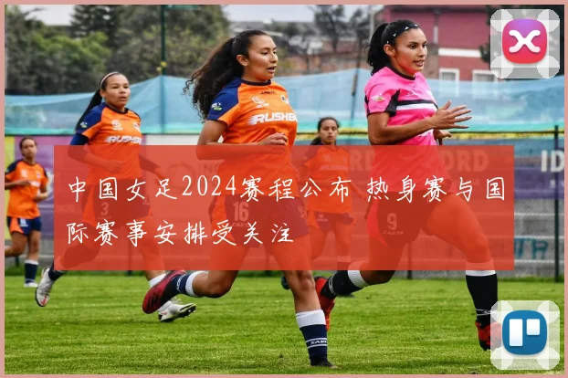 中国女足2024赛程公布 热身赛与国际赛事安排受关注