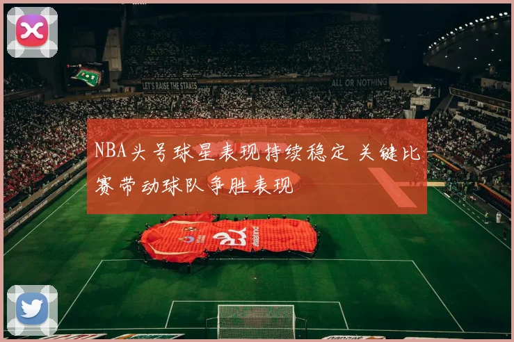 NBA头号球星表现持续稳定 关键比赛带动球队争胜表现