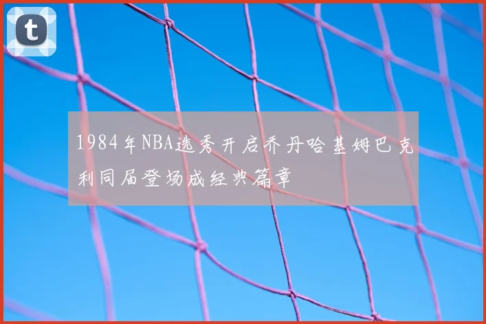 1984年NBA选秀开启乔丹哈基姆巴克利同届登场成经典篇章