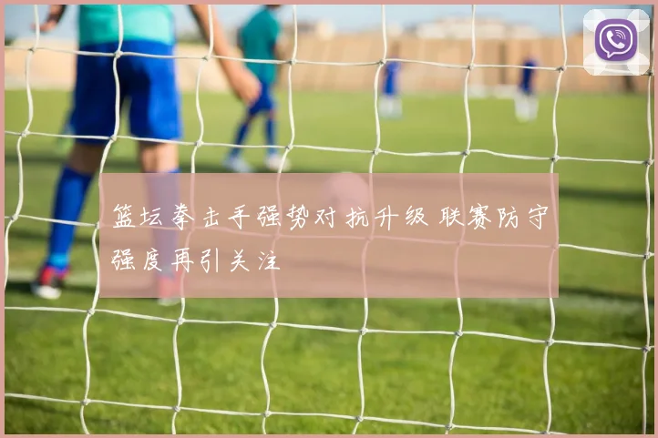 篮坛拳击手强势对抗升级 联赛防守强度再引关注