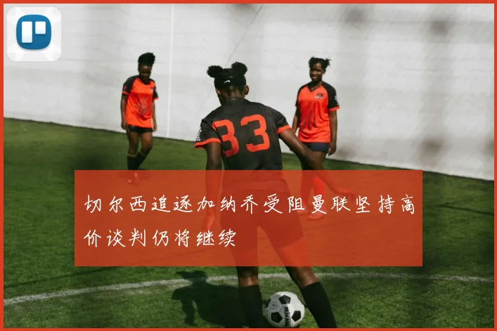 切尔西追逐加纳乔受阻曼联坚持高价谈判仍将继续