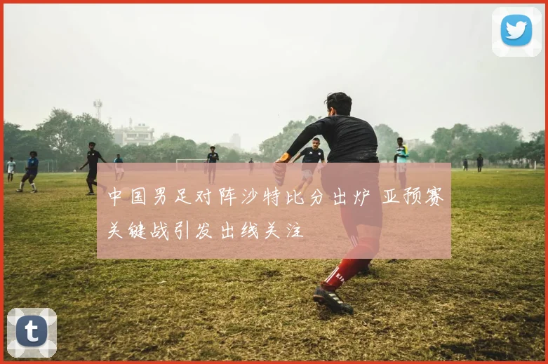 中国男足对阵沙特比分出炉 亚预赛关键战引发出线关注