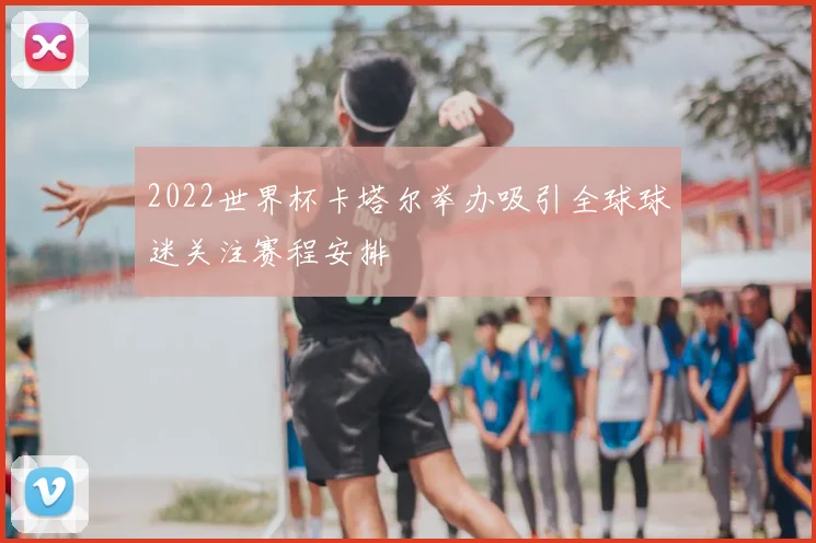 2022世界杯卡塔尔举办吸引全球球迷关注赛程安排