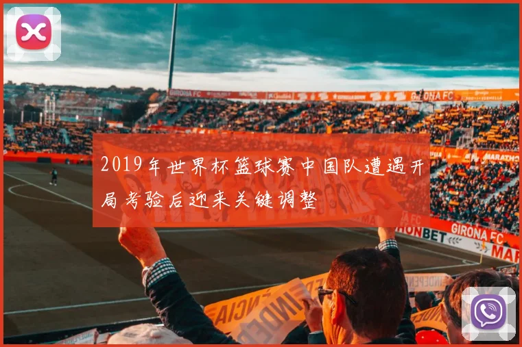 2019年世界杯篮球赛中国队遭遇开局考验后迎来关键调整
