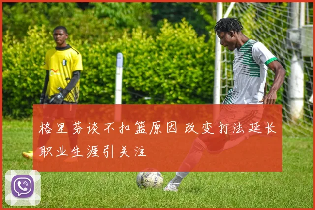 格里芬谈不扣篮原因 改变打法延长职业生涯引关注