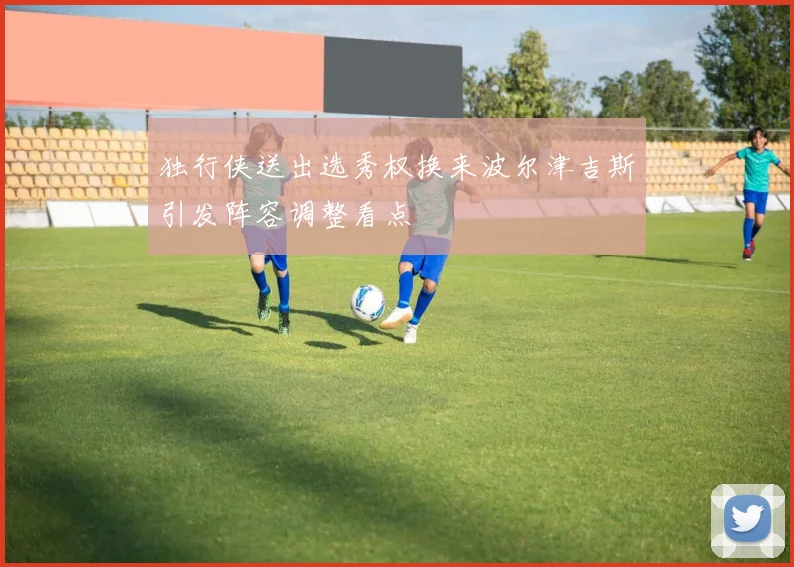 独行侠送出选秀权换来波尔津吉斯引发阵容调整看点