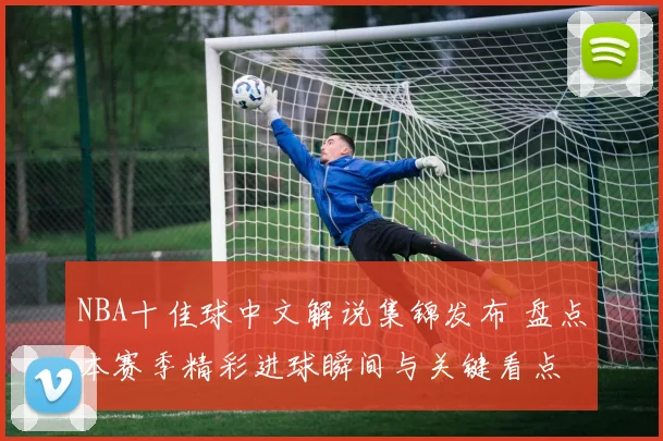 NBA十佳球中文解说集锦发布 盘点本赛季精彩进球瞬间与关键看点