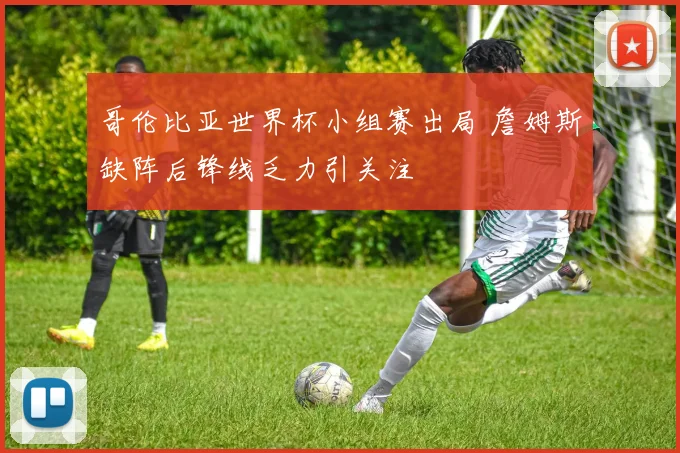 哥伦比亚世界杯小组赛出局 詹姆斯缺阵后锋线乏力引关注
