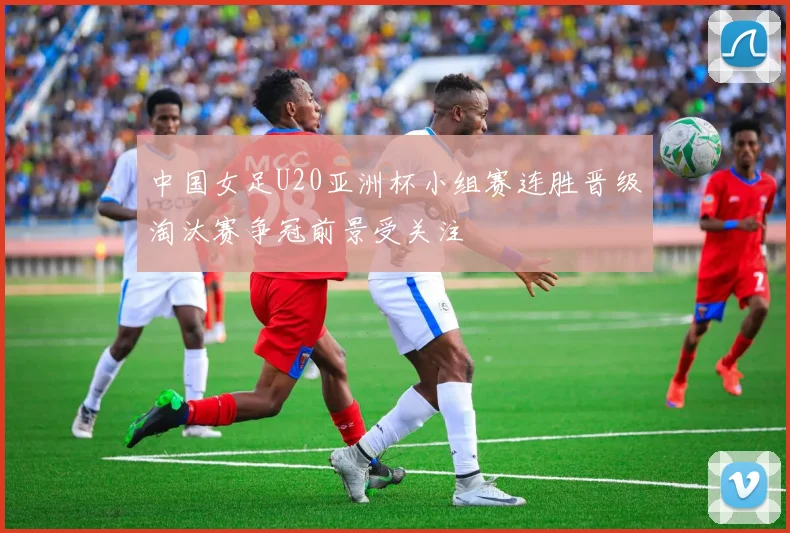中国女足U20亚洲杯小组赛连胜晋级淘汰赛争冠前景受关注
