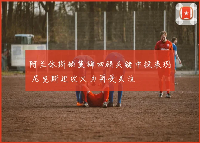 阿兰休斯顿集锦回顾关键中投表现 尼克斯进攻火力再受关注