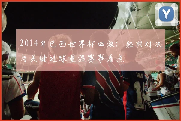 2014年巴西世界杯回放:经典对决与关键进球重温赛事看点
