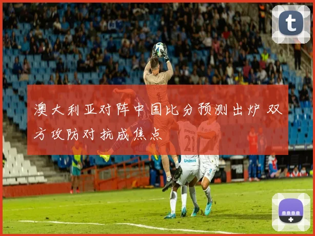 澳大利亚对阵中国比分预测出炉 双方攻防对抗成焦点
