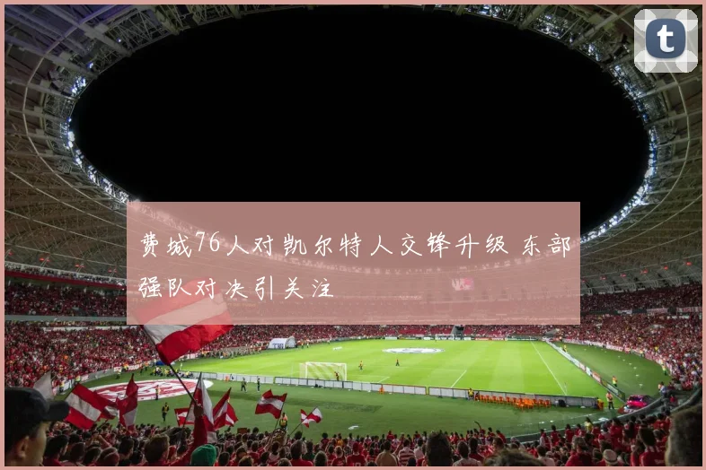 费城76人对凯尔特人交锋升级 东部强队对决引关注