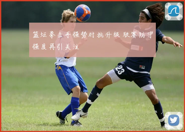 篮坛拳击手强势对抗升级 联赛防守强度再引关注