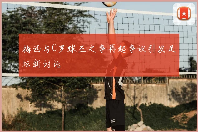 梅西与C罗球王之争再起争议引发足坛新讨论