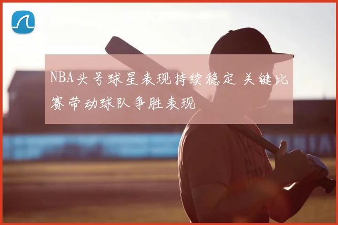 NBA头号球星表现持续稳定 关键比赛带动球队争胜表现