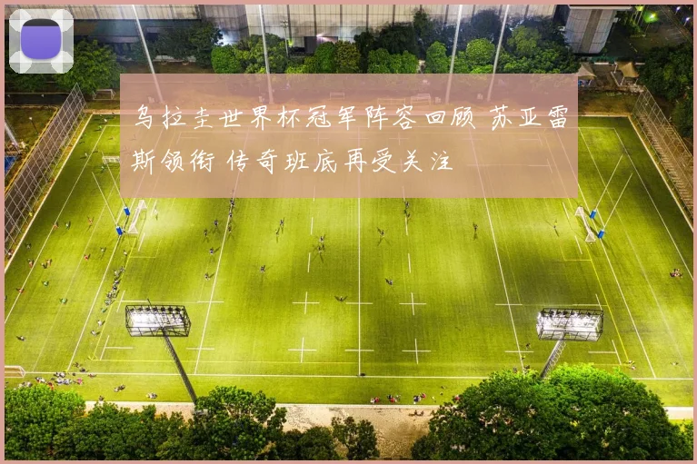 乌拉圭世界杯冠军阵容回顾 苏亚雷斯领衔 传奇班底再受关注