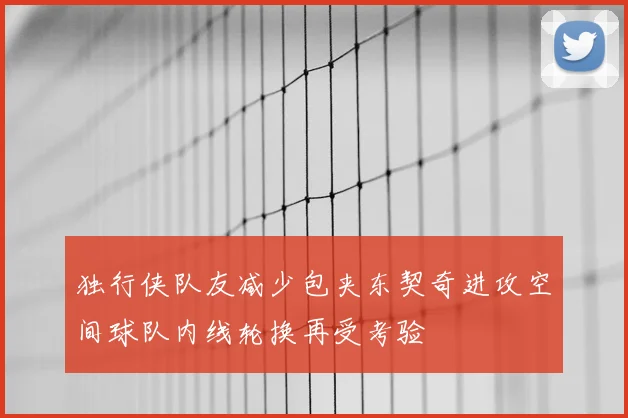 独行侠队友减少包夹东契奇进攻空间球队内线轮换再受考验