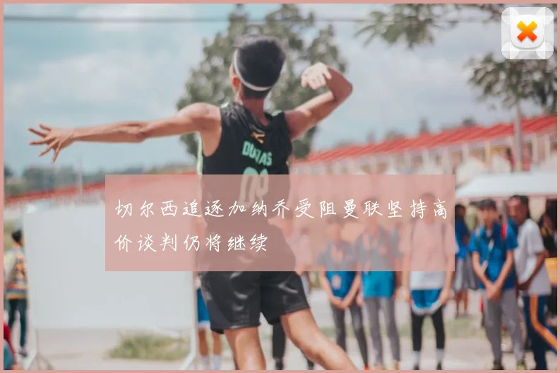 切尔西追逐加纳乔受阻曼联坚持高价谈判仍将继续
