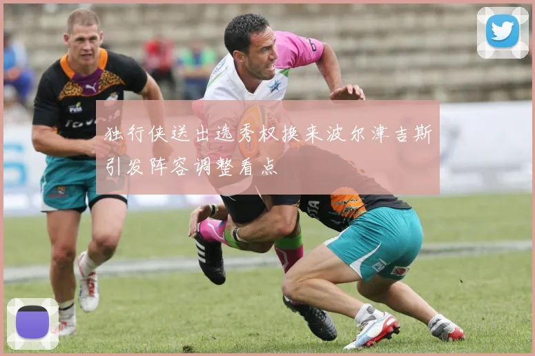 独行侠送出选秀权换来波尔津吉斯引发阵容调整看点