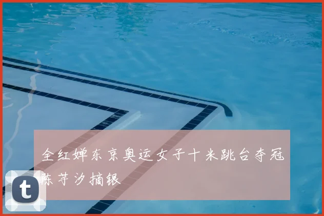 全红婵东京奥运女子十米跳台夺冠陈芋汐摘银