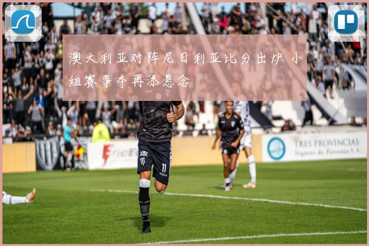 澳大利亚对阵尼日利亚比分出炉 小组赛争夺再添悬念