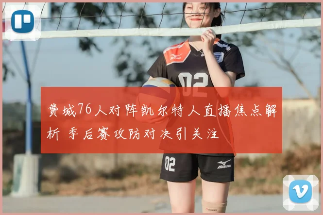 费城76人对阵凯尔特人直播焦点解析 季后赛攻防对决引关注