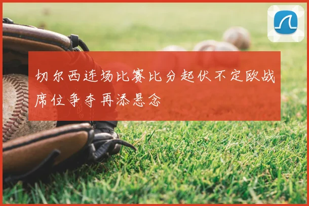 切尔西连场比赛比分起伏不定欧战席位争夺再添悬念