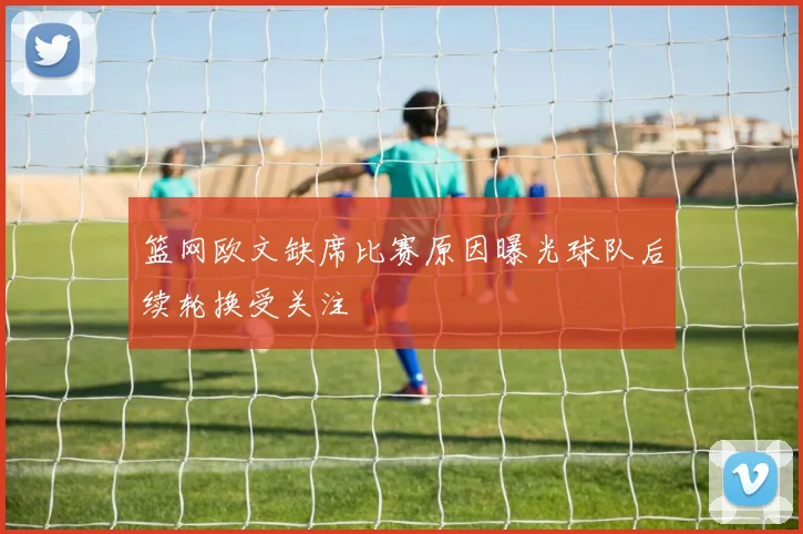 篮网欧文缺席比赛原因曝光球队后续轮换受关注