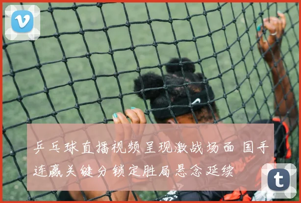 乒乓球直播视频呈现激战场面 国手连赢关键分锁定胜局悬念延续