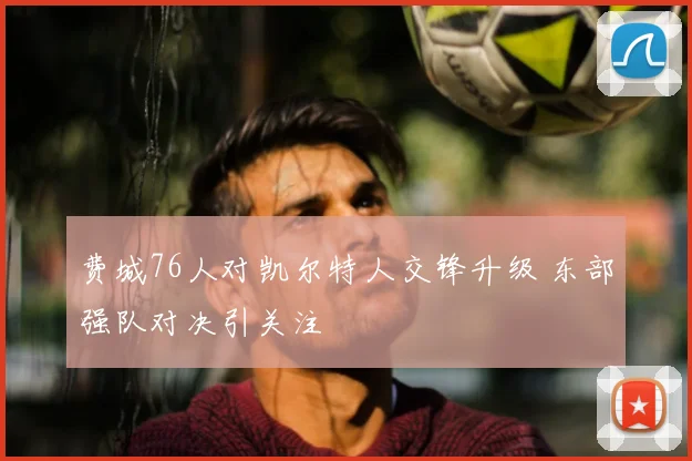 费城76人对凯尔特人交锋升级 东部强队对决引关注