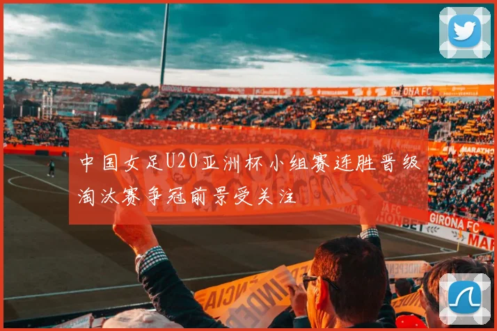 中国女足U20亚洲杯小组赛连胜晋级淘汰赛争冠前景受关注