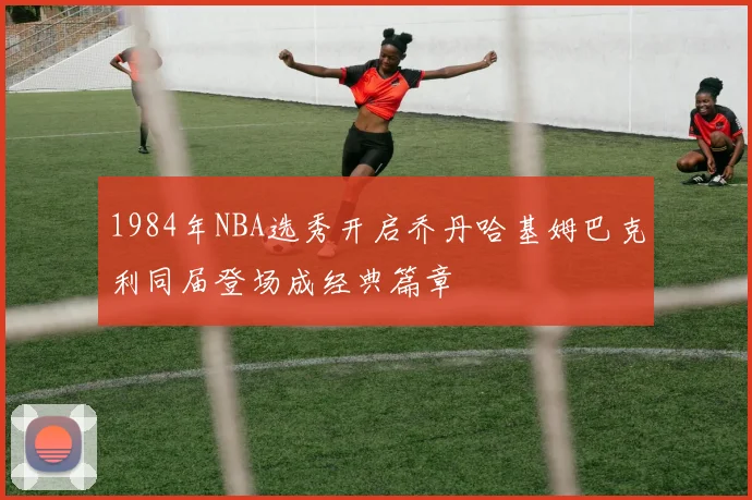 1984年NBA选秀开启乔丹哈基姆巴克利同届登场成经典篇章