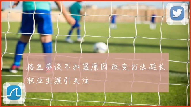 格里芬谈不扣篮原因 改变打法延长职业生涯引关注