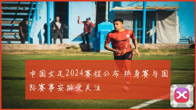 中国女足2024赛程公布 热身赛与国际赛事安排受关注