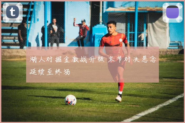 湖人对掘金激战升级 末节对决悬念延续至终场