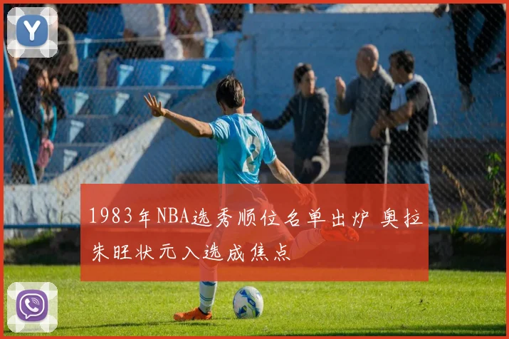 1983年NBA选秀顺位名单出炉 奥拉朱旺状元入选成焦点