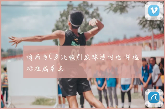 梅西与C罗比较引发球迷讨论 评选标准成看点